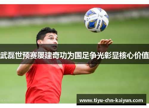 武磊世预赛屡建奇功为国足争光彰显核心价值